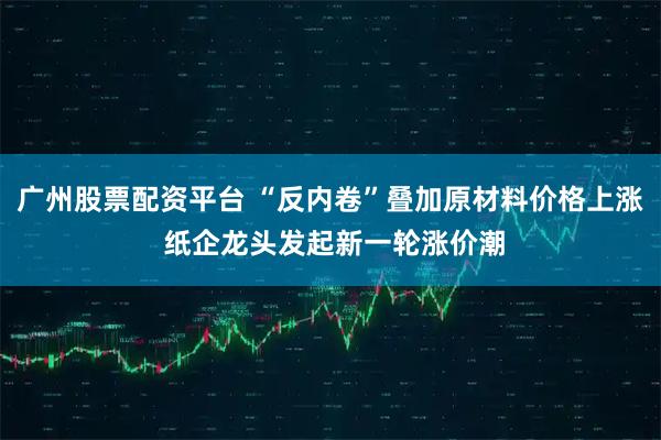 广州股票配资平台 “反内卷”叠加原材料价格上涨 纸企龙头发起新一轮涨价潮