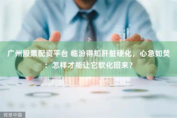 广州股票配资平台 临汾得知肝脏硬化，心急如焚：怎样才能让它软化回来？