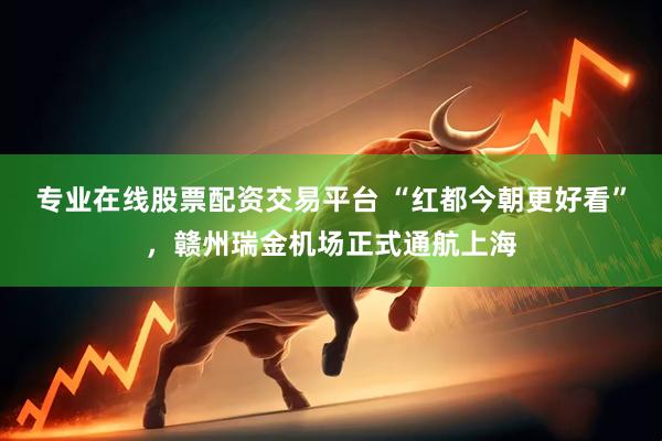 专业在线股票配资交易平台 “红都今朝更好看”，赣州瑞金机场正式通航上海