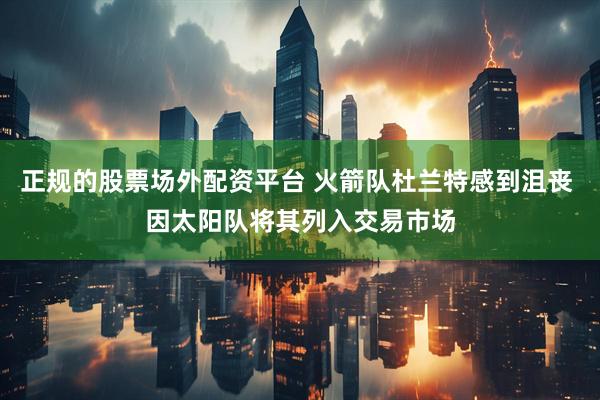 正规的股票场外配资平台 火箭队杜兰特感到沮丧 因太阳队将其列入交易市场