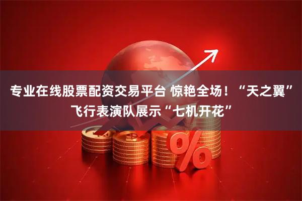 专业在线股票配资交易平台 惊艳全场！“天之翼”飞行表演队展示“七机开花”