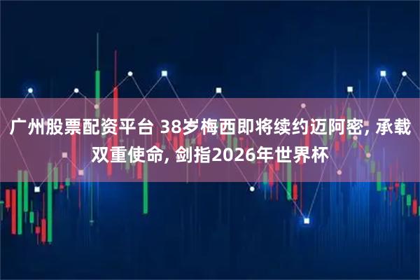 广州股票配资平台 38岁梅西即将续约迈阿密, 承载双重使命, 剑指2026年世界杯