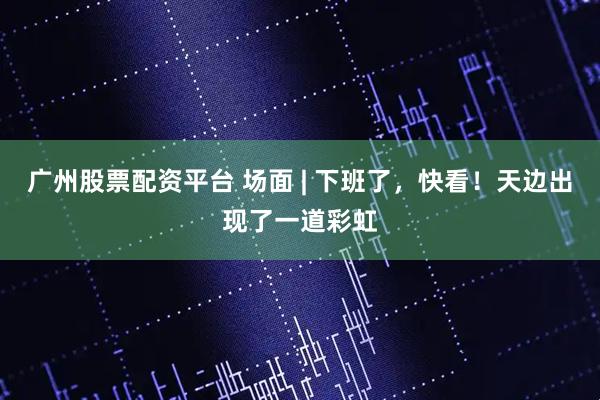 广州股票配资平台 场面 | 下班了，快看！天边出现了一道彩虹