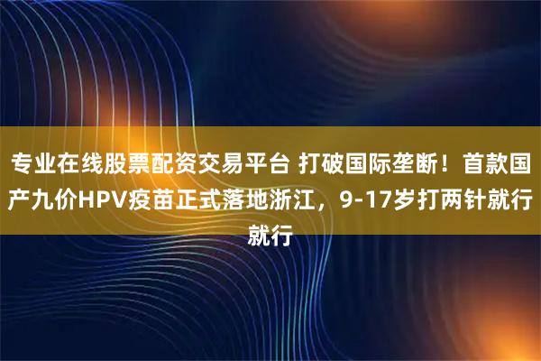 专业在线股票配资交易平台 打破国际垄断！首款国产九价HPV疫苗正式落地浙江，9-17岁打两针就行